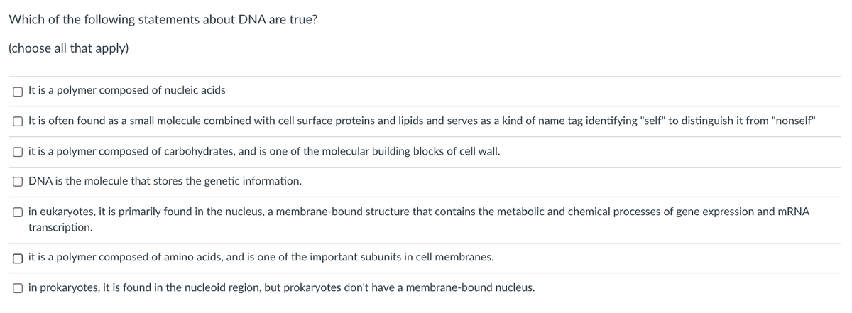 Which of the following statements about DNA are true?
(choose all that apply)
O It is a polymer composed of nucleic acids
O It is often found as a small molecule combined with cell surface proteins and lipids and serves as a kind of name tag identifying "self" to distinguish it from "nonself"
O it is a polymer composed of carbohydrates, and is one of the molecular building blocks of cell wall.
O DNA is the molecule that stores the genetic information.
O in eukaryotes, it is primarily found in the nucleus, a membrane-bound structure that contains the metabolic and chemical processes of gene expression and MRNA
transcription.
O it is a polymer composed of amino acids, and is one of the important subunits in cell membranes.
O in prokaryotes, it is found in the nucleoid region, but prokaryotes don't have a membrane-bound nucleus.
