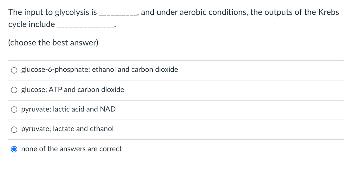 The input to glycolysis is
, and under aerobic conditions, the outputs of the Krebs
cycle include
(choose the best answer)
glucose-6-phosphate; ethanol and carbon dioxide
glucose; ATP and carbon dioxide
pyruvate; lactic acid and NAD
pyruvate; lactate and ethanol
none of the answers are correct
