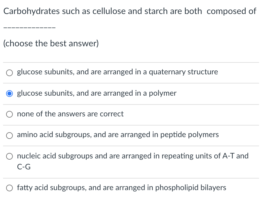 Carbohydrates such as cellulose and starch are both composed of
(choose the best answer)
glucose subunits, and are arranged in a quaternary structure
glucose subunits, and are arranged in a polymer
none of the answers are correct
amino acid subgroups, and are arranged in peptide polymers
nucleic acid subgroups and are arranged in repeating units of A-T and
C-G
fatty acid subgroups, and are arranged in phospholipid bilayers
