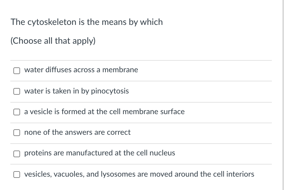 The cytoskeleton is the means by which
(Choose all that apply)
water diffuses across a membrane
water is taken in by pinocytosis
a vesicle is formed at the cell membrane surface
none of the answers are correct
proteins are manufactured at the cell nucleus
vesicles, vacuoles, and lysosomes are moved around the cell interiors
