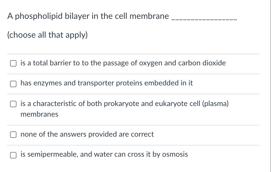 A phospholipid bilayer in the cell membrane
(choose all that apply)
O is a total barrier to to the passage of oxygen and carbon dioxide
has enzymes and transporter proteins embedded in it
is a characteristic of both prokaryote and eukaryote cell (plasma)
membranes
none of the answers provided are correct
O is semipermeable, and water can cross it by osmosis
