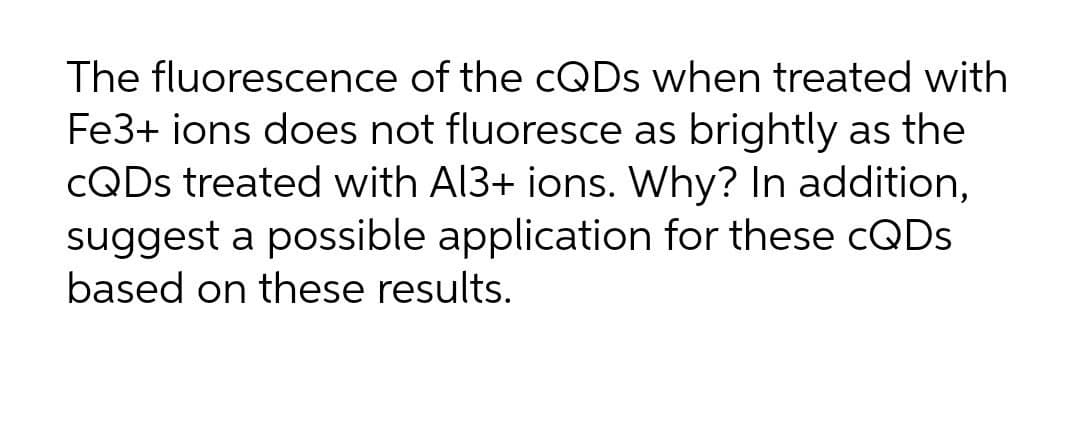 The fluorescence of the CQDS when treated with
Fe3+ ions does not fluoresce as brightly as the
CQDS treated with Al3+ ions. Why? In addition,
suggest a possible application for these CQDS
based on these results.

