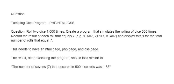 Question:
Tumbling Dice Program - PHP/HTML/CSS
Question: Roll two dice 1,000 times. Create a program that simulates the rolling of dice 500 times.
Record the result of each roll that equals 7 (e.g. 1+6=7, 2+5=7, 3+4=7) and display totals for the total
number of rolls that equal 7.
This needs to have an html page, php page, and css page
The result, after executing the program, should look similar to:
"The number of sevens (7) that occured in 500 dice rolls was: 165"
