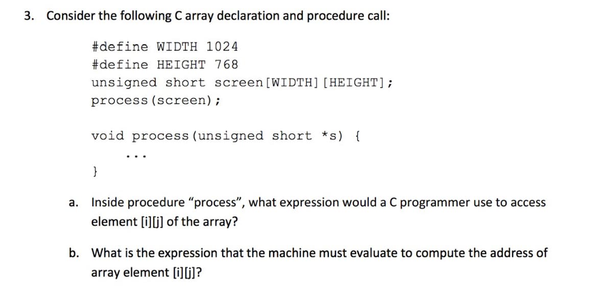 3. Consider the following C array declaration and procedure call:
#define WIDTH 1024
#define HEIGHT 768
unsigned short screen [WIDTH][HEIGHT];
process (screen);
void process (unsigned short *s) {
}
а.
Inside procedure "process", what expression would a C programmer use to access
element [i][j] of the array?
b. What is the expression that the machine must evaluate to compute the address of
array element [i][j]?
