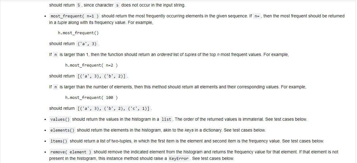 should return 5, since character s does not occur in the input string.
• most_frequent( n=1 ) should return the most frequently occurring elements in the given sequence. If n= , then the most frequent should be returned
in a tuple along with its frequency value. For example,
h.most_frequent()
should return ('a', 3)
If n is larger than 1, then the function should return an ordered list of tuples of the top n most frequent values. For example,
h.most_frequent( n=2 )
should return [('a', 3), ('b', 2)].
If n is larger than the number of elements, then this method should return all elements and their corresponding values. For example,
h.most_frequent( 100 )
should return [('a', 3), ('b', 2), ('c', 1)].
• values () should return the values in the histogram in a list. The order of the returned values is immaterial. See test cases below.
• elements () should return the elements in the histogram, akin to the keys in a dictionary. See test cases below.
• items () should return a list of two-tuples, in which the first item is the element and second item is the frequency value. See test cases below.
• remove( element ) should remove the indicated element from the histogram and returns the frequency value for that element. If that element is not
present in the histogram, this instance method should raise a KeyError. See test cases below.
