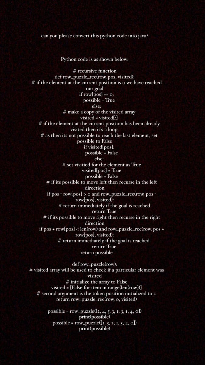 can you please convert this python code into java?
Python code is as shown below:
# recursive function
def row_puzzle_rec(row, pos, visited):
# if the element at the current position is o we have reached
our goal
if row[pos] == o:
possible = True
else:
# make a copy of the visited array
visited = visited[:}
# if the element at the current position has been already
visited then it's a loop.
# as then its not possible to reach the last element, set
possible to False
if visited[pos]:
possible = False
else:
# set visitied for the element as True
visited[pos] = True
possible = False
# if its possible to move left then recurse in the left
direction
if pos - rowlpos} > o and row_puzzle_rec(row, pos -
row[pos], visited):
# return immediately if the goal is reached
return True
# if its possible to move right then recurse in the right
direction
if pos + rowlpos} < len(row) and row_puzzle_rec(row, pos +
row[pos], visited):
# return immediately if the goal is reached.
return True
return possible
def row_puzzle(row):
# visited array will be used to check if a particular element was
visited
# initialize the array to False
visited = [False for item in range(len(row))]
# second argument is the token position initialized to o
return row_puzzle_rec(row, o, visited)
possible = row_puzzle([2, 4, 5, 3, 1, 3, 1, 4, ol)
print(possible)
possible = row_puzzle([1, 3, 2, 1, 3, 4, ol)
print(possible)
