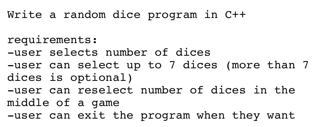 Write a random dice program in C++
requirements:
-user selects number of dices
-user can select up to 7 dices (
dices is optional)
more than 7
-user
can reselect number of dices in the
middle of a game
-user
can exit the program when they want
