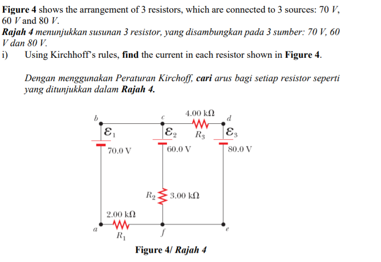 Figure 4 shows the arrangement of 3 resistors, which are connected to 3 sources: 70 V,
60 V and 80 V.
Rajah 4 menunjukkan susunan 3 resistor, yang disambungkan pada 3 sumber: 70 V, 60
V dan 80 V.
i) Using Kirchhoff's rules, find the current in each resistor shown in Figure 4.
Dengan menggunakan Peraturan Kirchoff, cari arus bagi setiap resistor seperti
yang ditunjukkan dalam Rajah 4.
b
4.00 kN
d
R3
|E3
70.0 V
60.0 V
80.0 V
R2E3.00 kN
2.00 k.
a
R1
Figure 4/ Rajah 4

