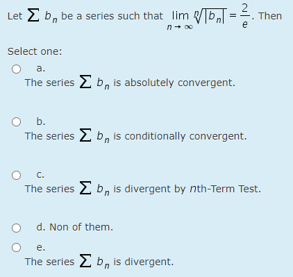 Let E b, be a series such that lim b, ==.
Then
e
n+ o0
Select one:
a.
The series 2 b, is absolutely convergent.
O b.
The series E b, is conditionally convergent.
O C.
The series E b, is divergent by nth-Term Test.
d. Non of them.
e.
The series 2 b, is divergent.

