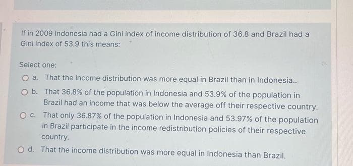 If in 2009 Indonesia had a Gini index of income distribution of 36.8 and Brazil had a
Gini index of 53.9 this means:
Select one:
That the income distribution was more equal in Brazil than in Indonesia..
That 36.8% of the population in Indonesia and 53.9% of the population in
Brazil had an income that was below the average off their respective country.
That only 36.87% of the population in Indonesia and 53.97% of the population
in Brazil participate in the income redistribution policies of their respective
country.
O c.
Od. That the income distribution was more equal in Indonesia than Brazil.
O a.
O b.