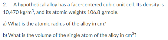 2. A hypothetical alloy has a face-centered cubic unit cell. Its density is
10,470 kg/m3, and its atomic weights 106.8 g/mole.
a) What is the atomic radius of the alloy in cm?
b) What is the volume of the single atom of the alloy in cm³?
