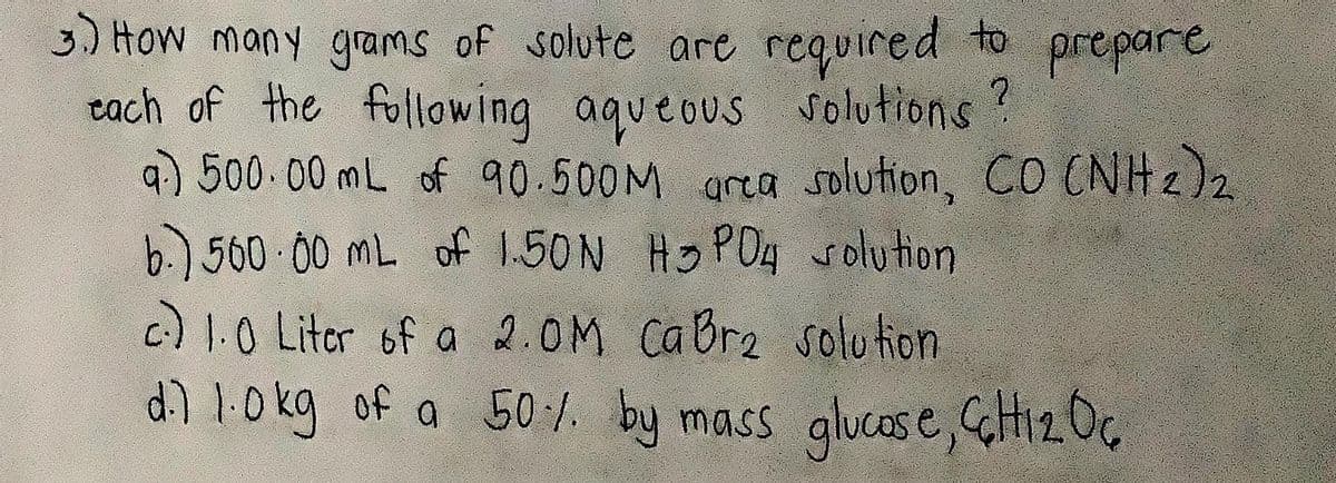 3.) How many grams of solute are required to
tach of the following aqueous solutions?
4) 500.00 mL of 90.500M area solution, CO CNH2)2
b.) 560 00 mL of 1.50N Ho PO4 Solution
c) 1.0 Litor of a 2.0M CaBre solu tion
d0kg of a 50 /. by mass glucase,GHi2Oc
prepare
