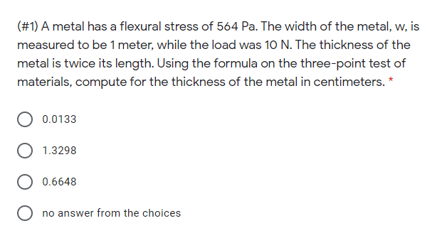 (#1) A metal has a flexural stress of 564 Pa. The width of the metal, w, is
measured to be 1 meter, while the load was 10 N. The thickness of the
metal is twice its length. Using the formula on the three-point test of
materials, compute for the thickness of the metal in centimeters. *
0.0133
1.3298
0.6648
O no answer from the choices
