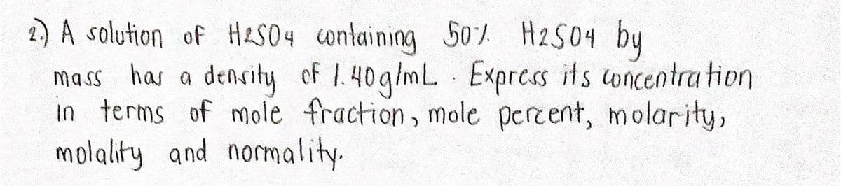 1) A solution of HLS04 containing 5o / H2S04 by
mass has a density of 1.40g/mL Express its oncentra tion
in terms of mole fraction, mole percent, molarity,
molality and normality.

