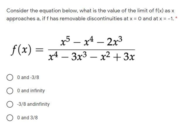 Consider the equation below, what is the value of the limit of f(x) as x
approaches a, if f has removable discontinuities at x = O and at x = -1. *
x5 – x4 – 2x3
f(x)
x4 – 3x3 – x2+3x
-
O and -3/8
O and infinity
-3/8 andinfinity
O O and 3/8
