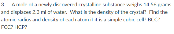 3. A mole of a newly discovered crystalline substance weighs 14.56 grams
and displaces 2.3 ml of water. What is the density of the crystal? Find the
atomic radius and density of each atom if it is a simple cubic cell? BCC?
FCC? HСP?
