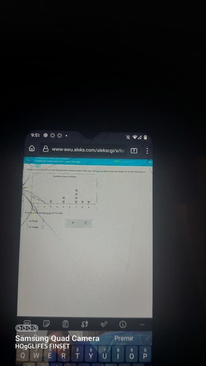 9:51 .
ⒸSEQUENCES SERIES AND PROBABILIT
Finding the mode and range from a line plot
8 www-awu.aleks.com/alekscgi/x/lsl. 7
Ivana is recording the number of points she misses on each math quiz. The line pict below gives her results for the last nine quizzes
(b) Range
GIF
OOOO
Find the in and the range for the data
X
D
0
Number of paintx missed
P
6
X
Samsung Quad Camera
HOgGLIFES FINSET
O
E
R
5
6
T Y
7
U
Premir
8
9
0
1 0 P
AV A.