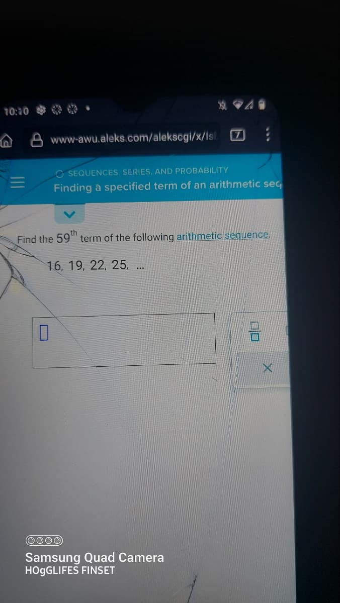 10:10
www-awu.aleks.com/alekscgi/x/Isl
0
7
OSEQUENCES. SERIES, AND PROBABILITY
Finding á specified term of an arithmetic seq
Find the 59th term of the following arithmetic sequence.
16, 19, 22, 25, ...
OOOO
Samsung Quad Camera
HOGGLIFES FINSET
DO
X
