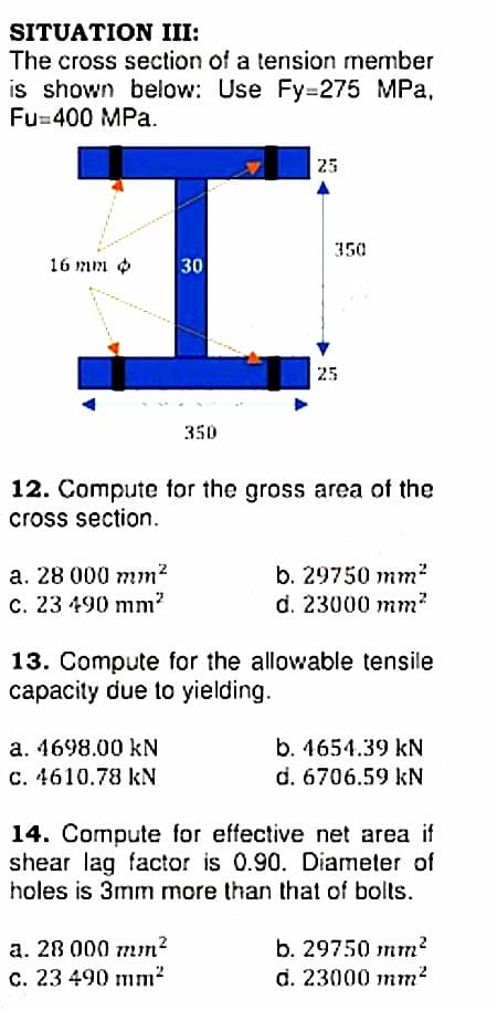 SITUATION III:
The cross section of a tension member
is shown below: Use Fy=275 MPa,
Fu=400 MPa.
25
350
16 mm o
30
25
350
12. Compute for the gross area of the
cross section.
b. 29750 mm²
d. 23000 mm?
a. 28 000 mm?
C. 23 490 mm?
13. Compute for the allowable tensile
capacity due to yielding.
a. 4698.00 kN
C. 4610.78 kN
b. 4654.39 kN
d. 6706.59 kN
14. Compute for effective net area if
shear lag factor is 0.90. Diameter of
holes is 3mm more than that of bolts.
a. 28 000 mm?
C. 23 490 mm²
b. 29750 mm?
d. 23000 mm?
