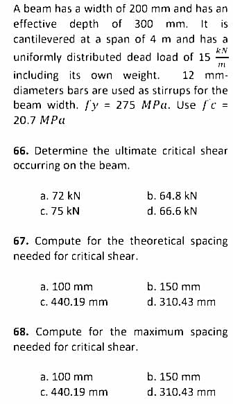 A beam has a width of 200 mm and has an
effective depth of 300 mm. It is
cantilevered at a span of 4 m and has a
uniformly distributed dead load of 15
KN
771
including its own weight.
12 mm-
diameters bars are used as stirrups for the
beam width. /y = 275 MPa. Use f'c =
20.7 MPa
66. Determine the ultimate critical shear
occurring on the beam.
a. 72 kN
b. 64.8 kN
c. 75 KN
d. 66.6 kN
67. Compute for the theoretical spacing
needed for critical shear.
a. 100 mm
b. 150 mm
c. 440.19 mm
d. 310.43 mm
68. Compute for the maximum spacing
needed for critical shear.
a. 100 mm
b. 150 mm
c. 440.19 mm
d. 310.43 mm