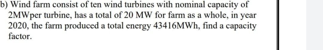 b) Wind farm consist of ten wind turbines with nominal capacity of
2MWper turbine, has a total of 20 MW for farm as a whole, in year
2020, the farm produced a total energy 43416MWH, find a capacity
factor.

