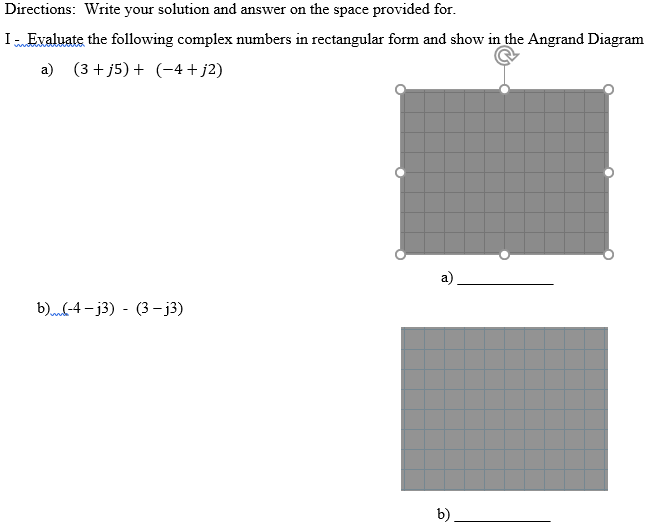 Directions: Write your solution and answer on the space provided for.
I Evaluate the following complex numbers in rectangular form and show in the Angrand Diagram
a) (3 + j5) + (-4+j2)
b)-4 – j3) - (3 - j3)
b)
