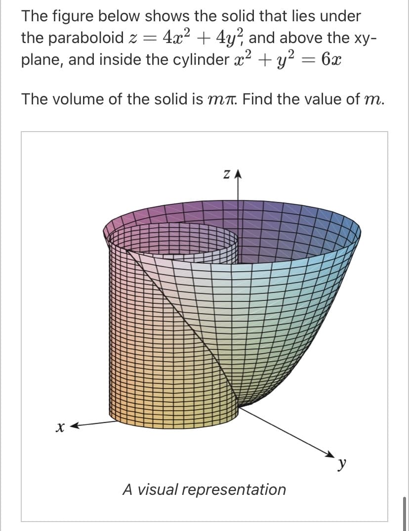 The figure below shows the solid that lies under
the paraboloid z =
plane, and inside the cylinder x2 + y?
4x2 + 4y?, and above the xy-
:6x
The volume of the solid is MT. Find the value of m.
ZA
A visual representation
