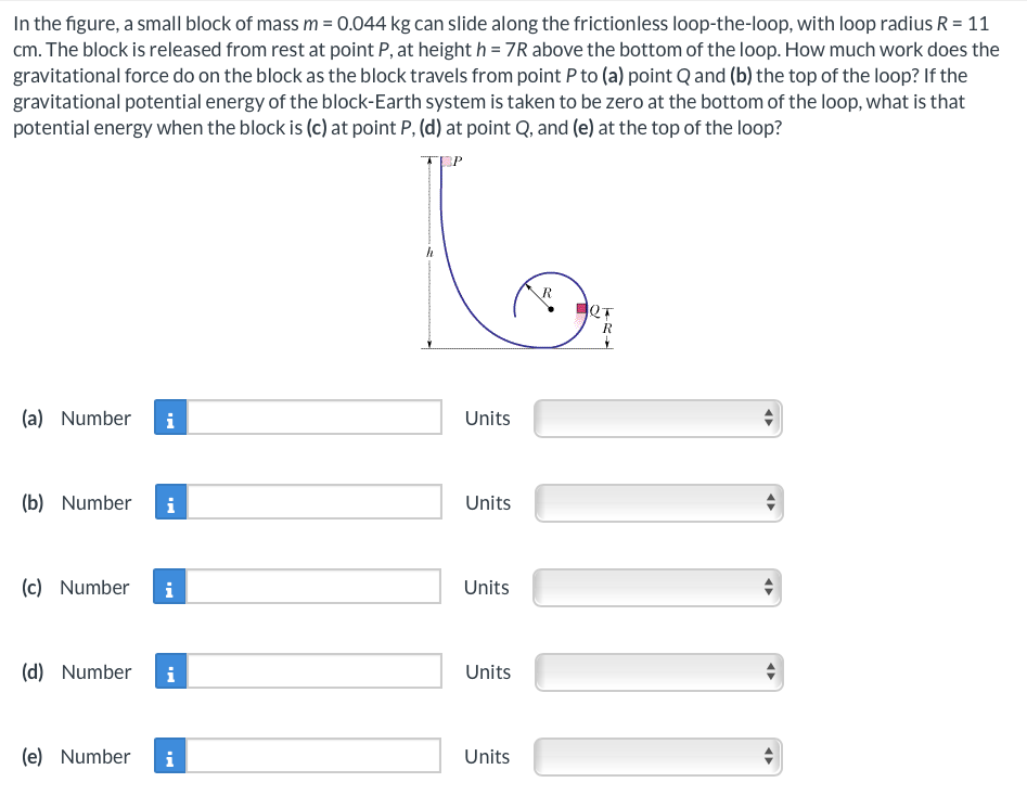 In the figure, a small block of mass m = 0.044 kg can slide along the frictionless loop-the-loop, with loop radius R = 11
cm. The block is released from rest at point P, at height h = 7R above the bottom of the loop. How much work does the
gravitational force do on the block as the block travels from point P to (a) point Q and (b) the top of the loop? If the
gravitational potential energy of the block-Earth system is taken to be zero at the bottom of the loop, what is that
potential energy when the block is (c) at point P, (d) at point Q, and (e) at the top of the loop?
(a) Number i
(b) Number
(c) Number
(d) Number
(e) Number
i
i
i
Units
Units
Units
Units
Units
JOT
<
«