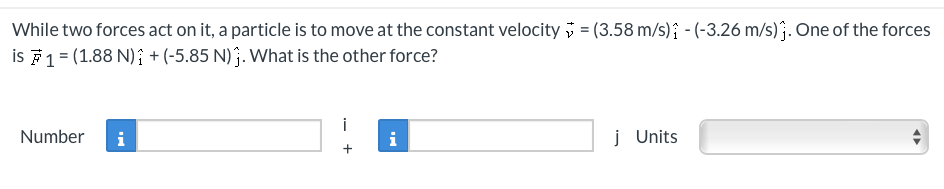 While two forces act on it, a particle is to move at the constant velocity = (3.58 m/s) - (-3.26 m/s). One of the forces
is F1 = (1.88 N) + (-5.85 N). What is the other force?
Number i
+
i
j Units
