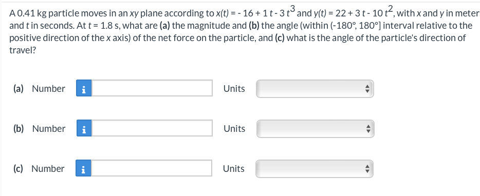 A 0.41 kg particle moves in an xy plane according to x(t) = - 16 + 1 t - 3 t³ and y(t) = 22 + 3 t - 10 t², with x and y in meter
and t in seconds. At t = 1.8 s, what are (a) the magnitude and (b) the angle (within (-180°, 180°] interval relative to the
positive direction of the x axis) of the net force on the particle, and (c) what is the angle of the particle's direction of
travel?
(a) Number i
(b) Number i
(c) Number i
Units
Units
Units
←
◄►