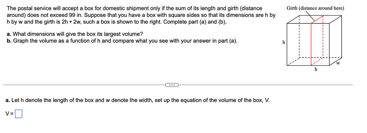 The postal service will accept a box for domestic shipment only if the sum of its length and girth (distance
around) does not exceed 99 in. Suppose that you have a box with square sides so that its dimensions are h by
h by w and the girth is 2h + 2w, such a box is shown to the right. Complete part (a) and (b).
a. What dimensions will give the box its largest volume?
b. Graph the volume as a function of h and compare what you see with your answer in part (a).
a. Let h denote the length of the box and w denote the width, set up the equation of the volume of the box, V.
V=
h
Girth (distance around here)
h
W