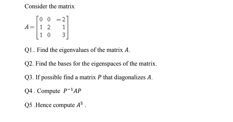 Consider the matrix
0 0 - 2
A=1 2
1 0
1
3
QI.. Find the eigenvalues of the matrix A.
Q2. Find the bases for the eigenspaces of the matrix.
Q3. If possible find a matrix P that diagonalizes A.
Q4. Compute P-'AP
Q5 .Hence compute A5
