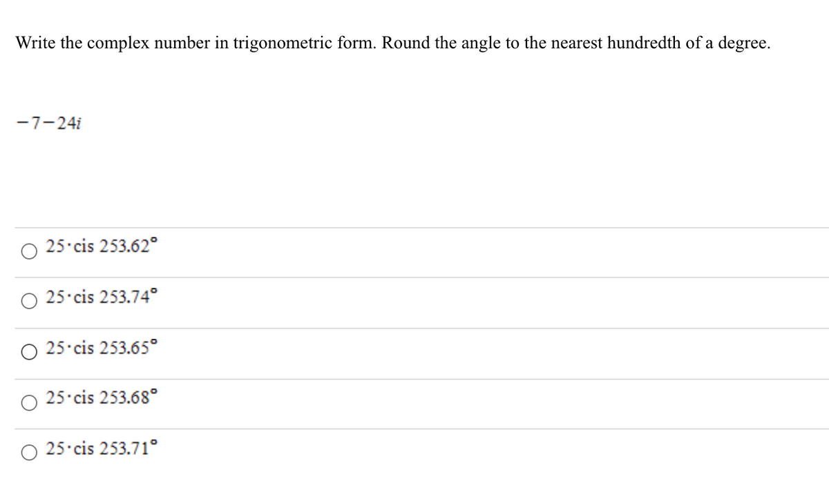 Write the complex number in trigonometric form. Round the angle to the nearest hundredth of a degree.
-7-24i
O 25 cis 253.62°
25 cis 253.74°
25 cis 253.65°
25 cis 253.68°
25 cis 253.71°
