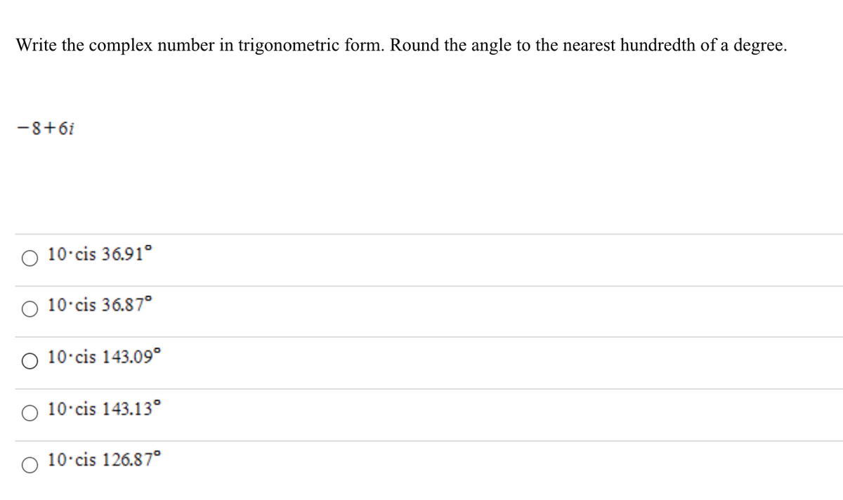 Write the complex number in trigonometric form. Round the angle to the nearest hundredth of a degree.
-8+6i
O 10 cis 36.91°
10 cis 36.87°
O 10 cis 143.09°
O 10 cis 143.13°
10 cis 126.87°
