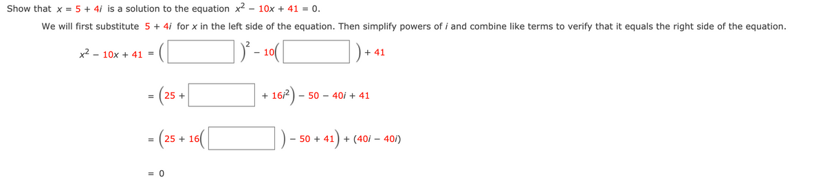 Show that x = 5 + 4i is a solution to the equation x2 - 10x + 41 = 0.
We will first substitute 5 + 4i for x in the left side of the equation. Then simplify powers of i and combine like terms to verify that it equals the right side of the equation.
2
x2 - 10x + 41 =
10
+ 41
- (25 +
167)-
+ 16/2
50
40i + 41
- (25 + 14(|
) +
50 + 41
+ (40i – 40i)
= 0
II
