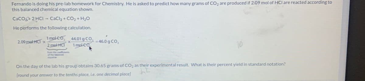 Fernando is doing his pre-lab homework for Chemistry. He is asked to predict how many grams of CO2 are produced if 2.09 mol of HCl are reacted according to
this balanced chemical equation shown.
CaCo 2 HCI - CaCl2 + CO2+ H2O
He performs the following calculation.
1 molEO 44.01 g CO, 46.0 g CO,
2 metHCT
oco,
2.09 motHCT x
1 malEO
10
from the coeffcients
of the talanced
equation
On the day of the lab his group obtains 30.65 grams of CO2 as their experimental result. What is their percent yield in standard notation?
[round your answer to the tenths place, i.e. one decimal place]
