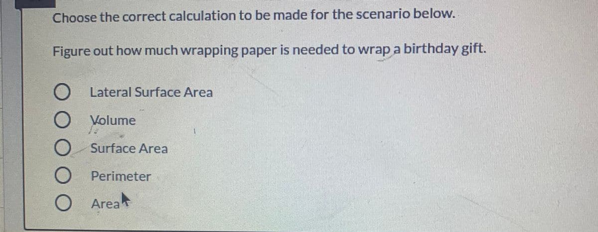 Choose the correct calculation to be made for the scenario below.
Figure out how much wrapping paper is needed to wrap a birthday gift.
Lateral Surface Area
O Volume
O Surface Area
O Perimeter
O Area
