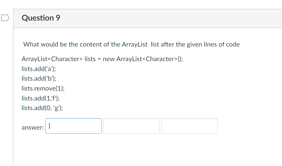 Question 9
What would be the content of the ArrayList list after the given lines of code
ArrayList<Character> lists = new ArrayList<Character>();
lists.add('a');
lists.add('b');
lists.remove(1);
lists.add(1,'f');
lists.add(0, 'g');
|
answer: