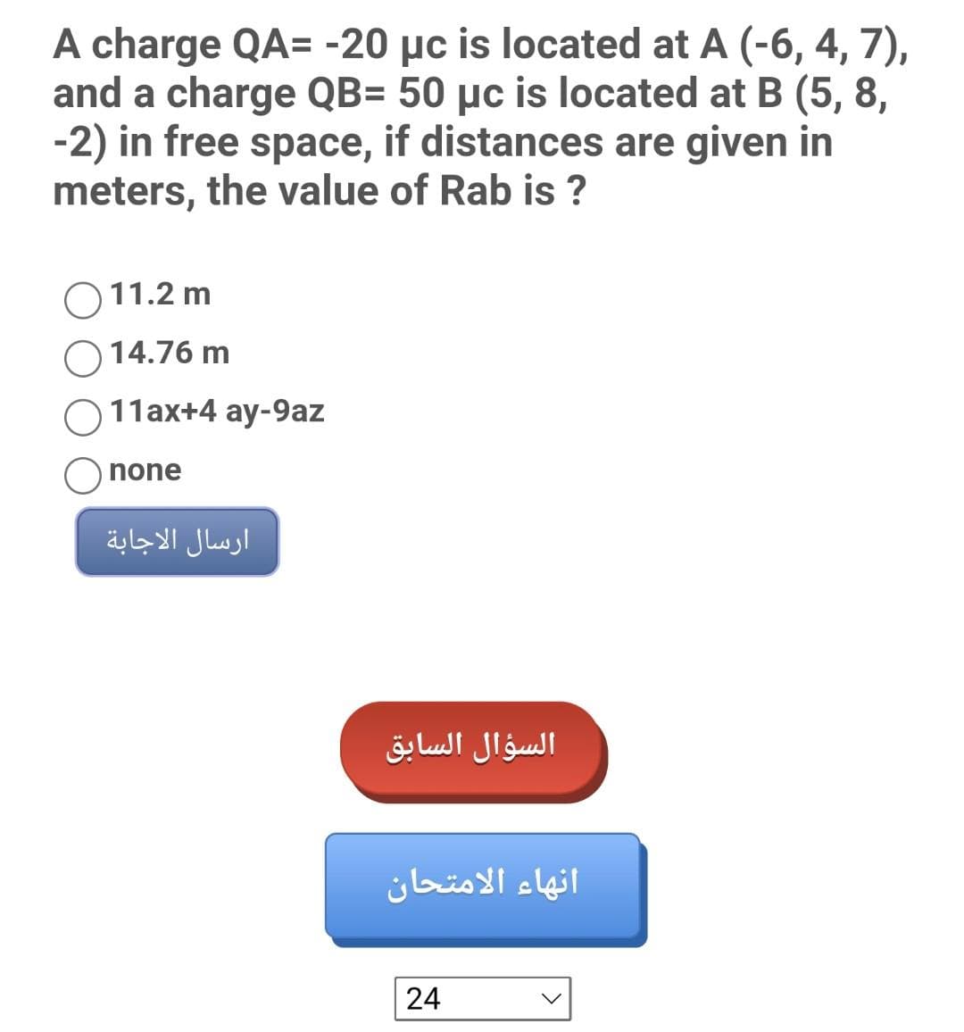A charge QA= -20 µc is located at A (-6, 4, 7),
and a charge QB= 50 µc is located at B (5, 8,
-2) in free space, if distances are given in
meters, the value of Rab is ?
O 11.2 m
14.76 m
11ax+4 ay-9az
none
ارسال الاجابة
السؤال السابق
انهاء الامتحان
24