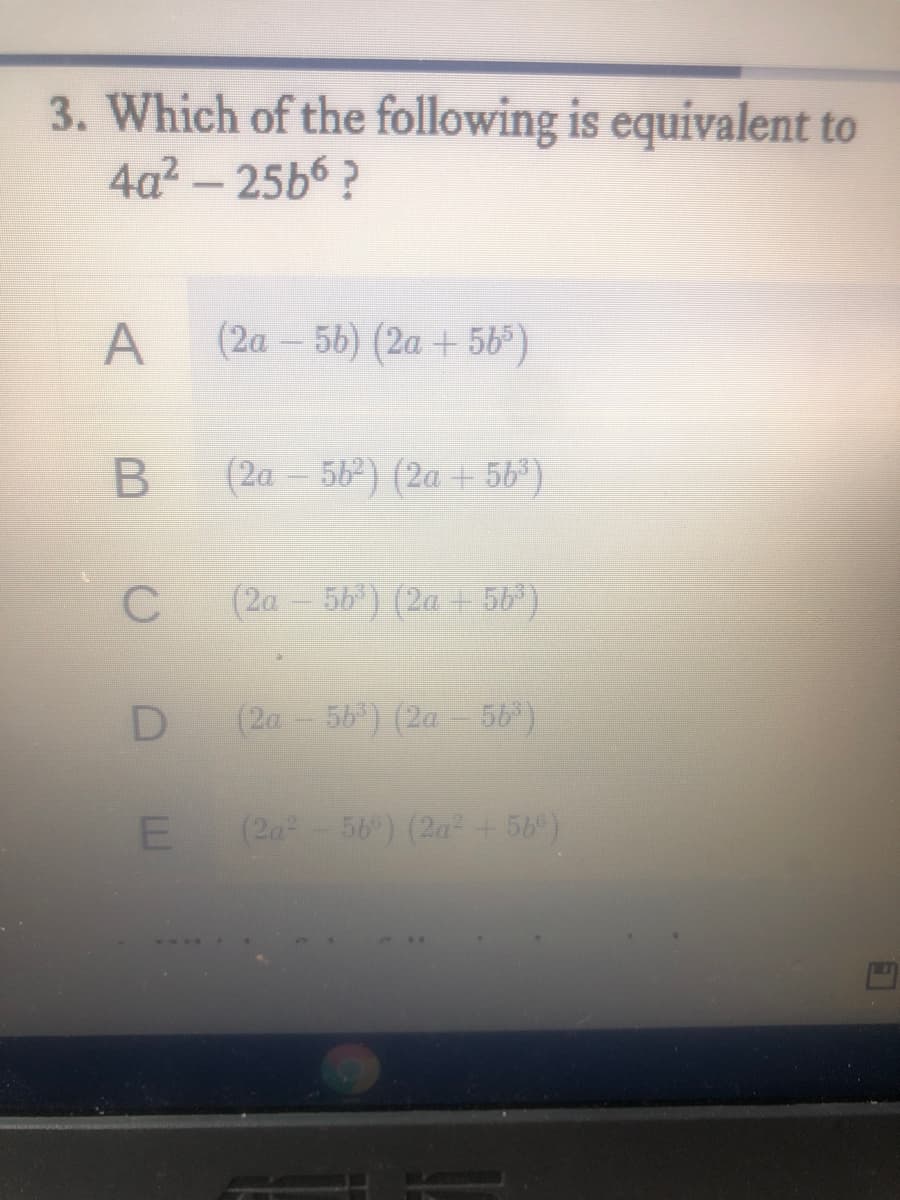 3. Which of the following is equivalent to
4a2 - 25b6 ?
A
(2a – 56) (2a + 56)
(2a – 56) (2a +56)
(2a - 56) (2a +56)
D
(2a - 56) (2a - 56)
(2a 56) (2a + 56)
