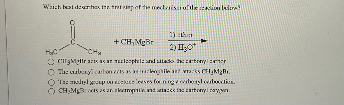 Which best describes the first step of the mechanism of the reaction below?
+ CH₂MgBr
H3C
1) ether
2) H3O+
→
CH3
CH3MgBr acts as an nucleophile and attacks the carbonyl carbon.
The carbonyl carbon acts as an nucleophile and attacks CH3MgBr.
The methyl group on acetone leaves forming a carbonyl carbocation.
O CH3MgBr acts as an electrophile and attacks the carbonyl oxygen.