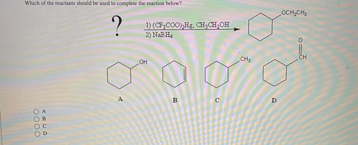 Which of the reactants should be used to complete the reaction below?
?
0000
A
B
1) (CF3COO)₂Hg, CH3CH₂OH
2) NaBH4
OH
o
A
B
C
CH3
D
OCH₂CH3
CH