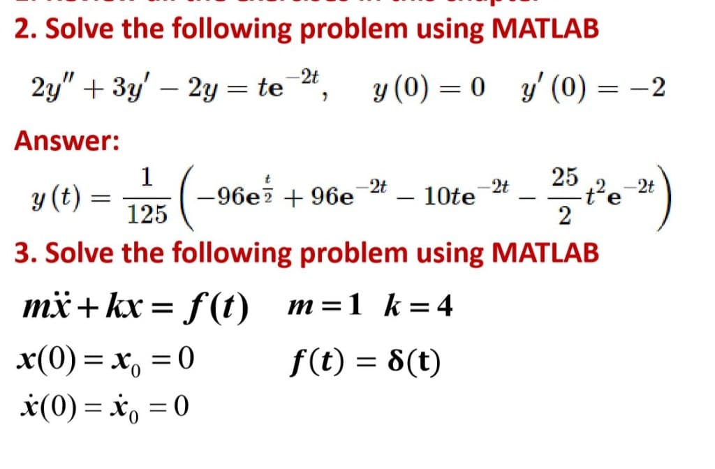2. Solve the following problem using MATLAB
-2t
2y" + 3у - 2у %3D te ",
y (0) = 0 y' (0) = -2
|
Answer:
1
-96e7 + 96e
25
t²e-2t
2
-2t
-2t
y (t) =
10te
-
125
3. Solve the following problem using MATLAB
mx+ kx = f(t) m=1 k= 4
x(0) = x, =0
f(t) = 8(t)
*(0) = *, = 0
