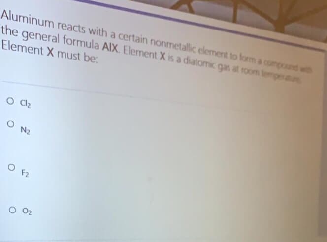 Aluminum reacts with a certain nonmetallic element to form a compound with
the general formula AIX. Element X is a diatomic gas at room temperatu
Element X must be:
O N2
O F2
O 02
