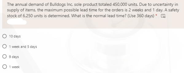 The annual demand of Bulldogs Inc. sole product totaled 450,000 units. Due to uncertainty in
supply of items, the maximum possible lead time for the orders is 2 weeks and 1 day. A safety
stock of 6,250 units is determined. What is the normal lead time? (Use 360 days) * 4
O 10 days
O 1 week and 5 days
O 9 days
O 1 week
