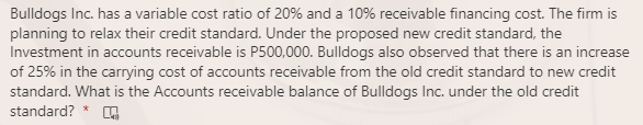 Bulldogs Inc. has a variable cost ratio of 20% and a 10% receivable financing cost. The firm is
planning to relax their credit standard. Under the proposed new credit standard, the
Investment in accounts receivable is P500,000. Bulldogs also observed that there is an increase
of 25% in the carrying cost of accounts receivable from the old credit standard to new credit
standard. What is the Accounts receivable balance of Bulldogs Inc. under the old credit
standard? * ,
