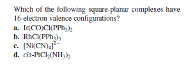 Which of the following square-planar complexes have
16-electron valence configurations?
a. Ir(CO)CI(PPH3)2
b. RhCI(PPH3)3
c. [Ni(CN)41*
d. cis-PtCl2(NH3)2
с.
