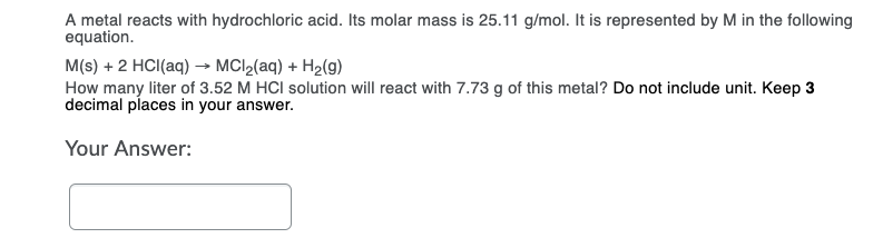 A metal reacts with hydrochloric acid. Its molar mass is 25.11 g/mol. It is represented by M in the following
equation.
M(s) + 2 HCI(aq) → MCI2(aq) + H2(g)
How many liter of 3.52 M HCI solution will react with 7.73 g of this metal? Do not include unit. Keep 3
decimal places in your answer.
Your Answer:

