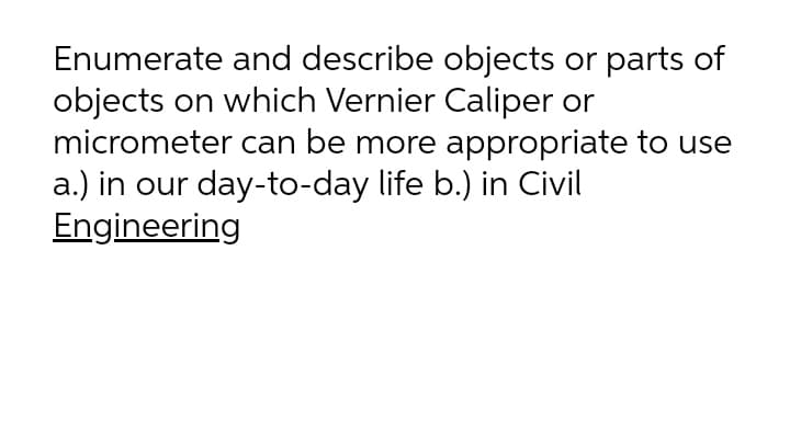 Enumerate and describe objects or parts of
objects on which Vernier Caliper or
micrometer can be more appropriate to use
a.) in our day-to-day life b.) in Civil
Engineering
