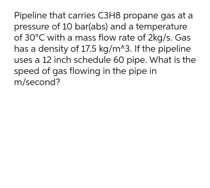 Pipeline that carries C3H8 propane gas at a
pressure of 10 bar(abs) and a temperature
of 30°C with a mass flow rate of 2kg/s. Gas
has a density of 17.5 kg/m^3. If the pipeline
uses a 12 inch schedule 60 pipe. What is the
speed of gas flowing in the pipe in
m/second?

